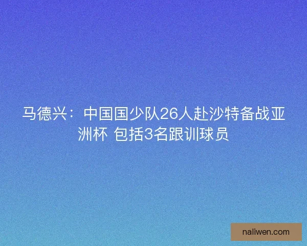 马德兴：中国国少队26人赴沙特备战亚洲杯 包括3名跟训球员