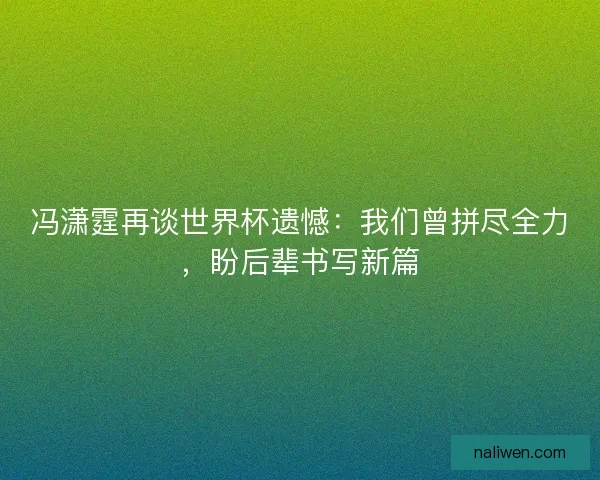 冯潇霆再谈世界杯遗憾：我们曾拼尽全力，盼后辈书写新篇
